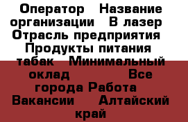 Оператор › Название организации ­ В-лазер › Отрасль предприятия ­ Продукты питания, табак › Минимальный оклад ­ 17 000 - Все города Работа » Вакансии   . Алтайский край